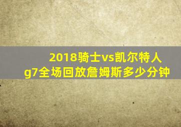 2018骑士vs凯尔特人g7全场回放詹姆斯多少分钟