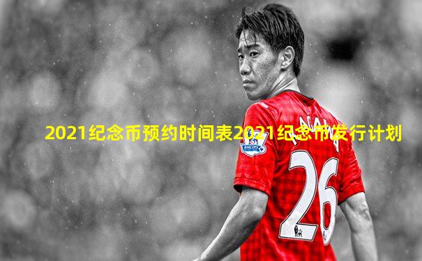 2021纪念币预约时间表2021纪念币发行计划