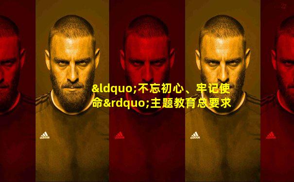 “不忘初心、牢记使命”主题教育总要求
