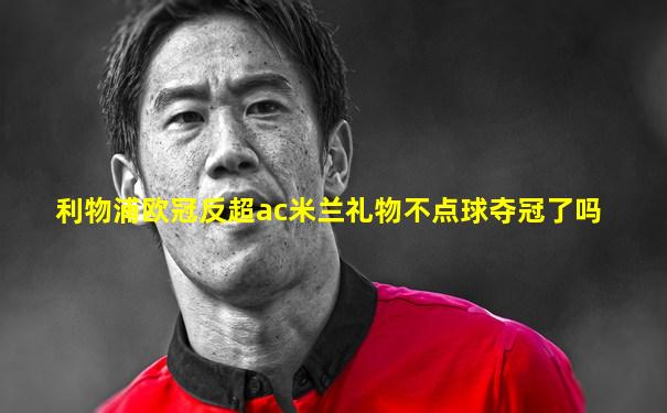 利物浦欧冠反超ac米兰礼物不点球夺冠了吗