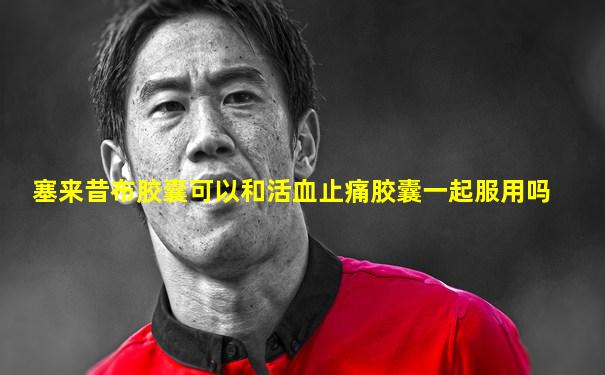 塞来昔布胶囊可以和活血止痛胶囊一起服用吗