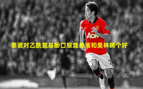 泰诺对乙酰氨基酚口服混悬液和美林哪个好