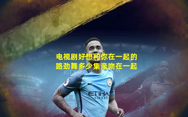电视剧好想和你在一起的路劲舞多少集亲吻在一起