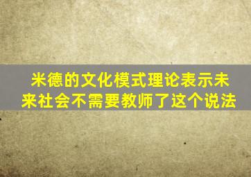 米德的文化模式理论表示未来社会不需要教师了这个说法