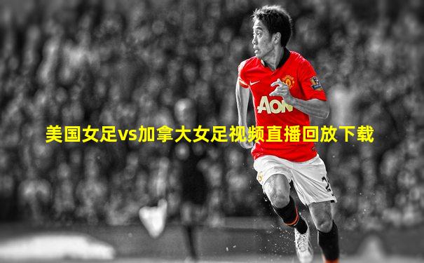 美国女足vs加拿大女足视频直播回放下载
