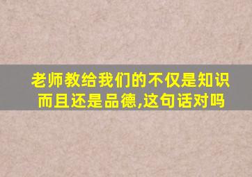 老师教给我们的不仅是知识而且还是品德,这句话对吗