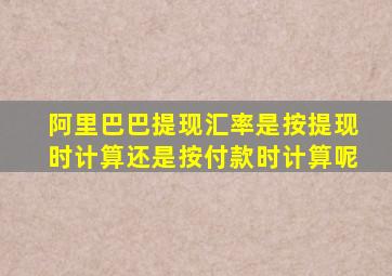 阿里巴巴提现汇率是按提现时计算还是按付款时计算呢