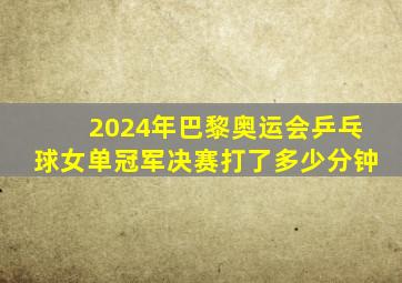 2024年巴黎奥运会乒乓球女单冠军决赛打了多少分钟