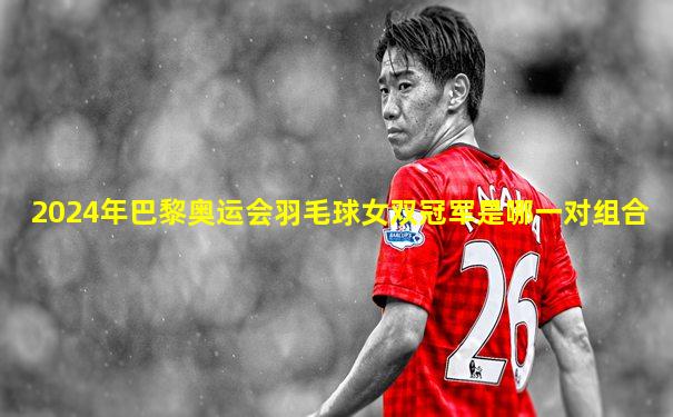 2024年巴黎奥运会羽毛球女双冠军是哪一对组合