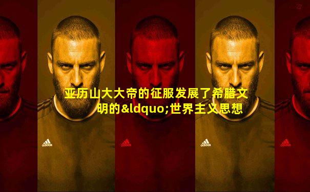 亚历山大大帝的征服发展了希腊文明的“世界主义思想”