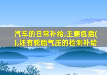 汽车的日常补给,主要包括(),还有轮胎气压的检测补给